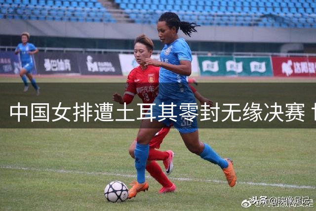 中国女排遭土耳其零封无缘决赛 世界排名第七错失亚洲头名