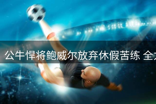 公牛悍将鲍威尔放弃休假苦练 全力备战新赛季征程