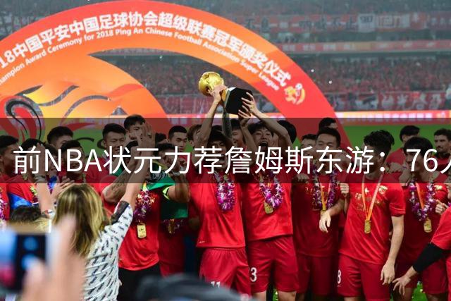 前NBA状元力荐詹姆斯东游：76人三巨头或成东部新霸主