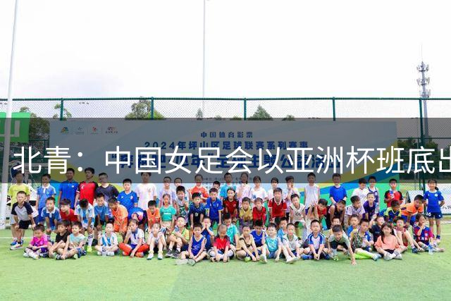 北青：中国女足会以亚洲杯班底出战亚运会，8月8日开始集训