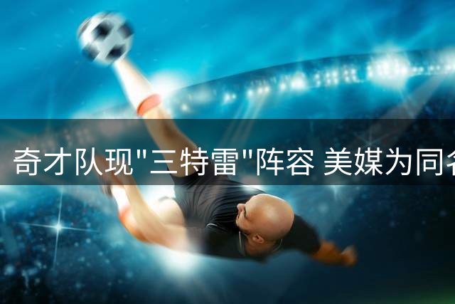 奇才队现"三特雷"阵容 美媒为同名射手团征名