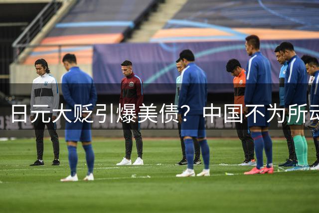 日元大贬引爆美债？中国不为所动，救美国就是救中国的时代已结束