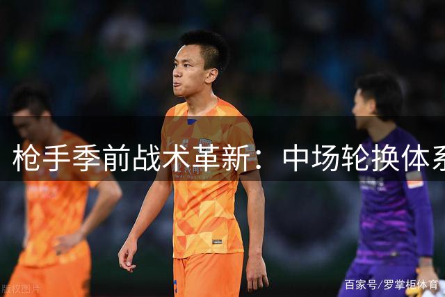枪手季前战术革新：中场轮换体系与犀利反击成关键课题