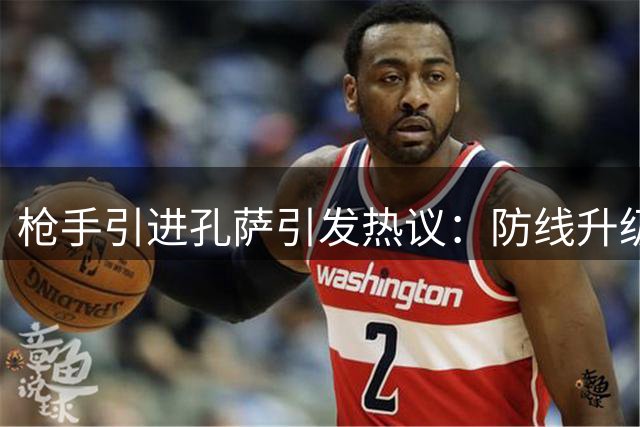 枪手引进孔萨引发热议：防线升级抑或资源浪费？