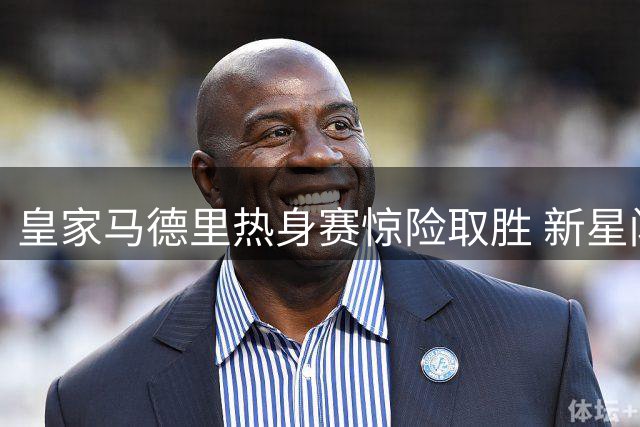 皇家马德里热身赛惊险取胜 新星闪耀引爆关注焦点