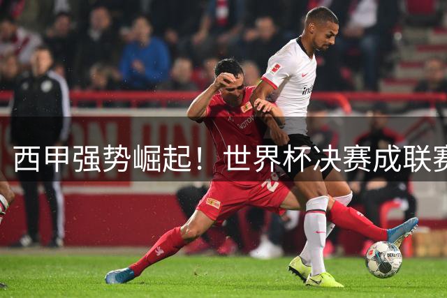 西甲强势崛起！世界杯决赛成联赛翻身之战