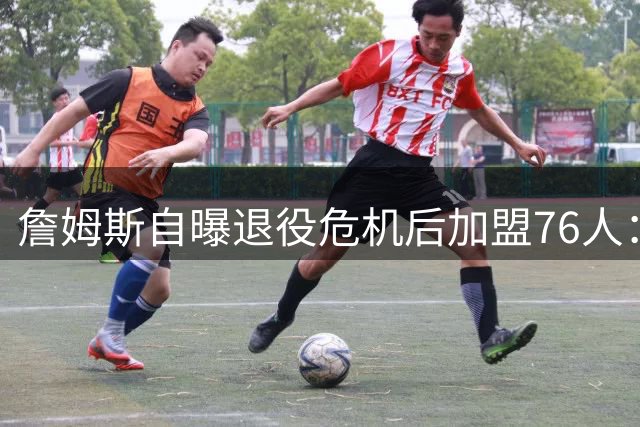 詹姆斯自曝退役危机后加盟76人：800万合同背后的冠军执念