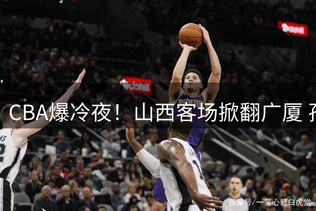 CBA爆冷夜！山西客场掀翻广厦 孙铭徽缺阵致双塔失灵